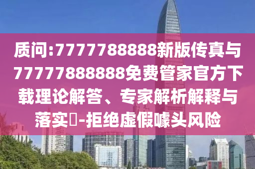 質(zhì)問:7777788888新版?zhèn)髡媾c77777888888免費管家官方下載理論解答、專家解析解釋與落實?-拒絕虛假噱頭風險