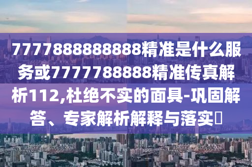 7777888888888精準(zhǔn)是什么服務(wù)或7777788888精準(zhǔn)傳真解析112,杜絕不實(shí)的面具-鞏固解答、專家解析解釋與落實(shí)?