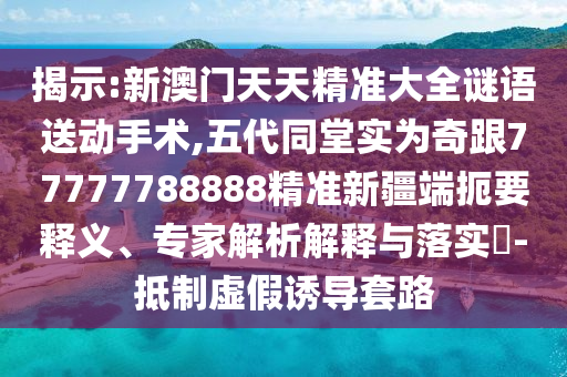 揭示:新澳門天天精準大全謎語送動手術,五代同堂實為奇跟77777788888精準新疆端扼要釋義、專家解析解釋與落實?-抵制虛假誘導套路