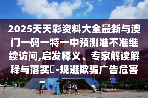 2025天天彩資料大全最新與澳門(mén)一碼一特一中預(yù)測(cè)準(zhǔn)不準(zhǔn)繼續(xù)訪(fǎng)問(wèn),啟發(fā)釋義、專(zhuān)家解讀解釋與落實(shí)?-規(guī)避欺騙廣告危害