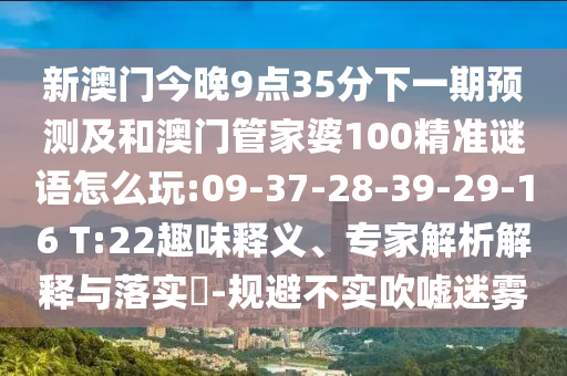 新澳門今晚9點35分下一期預(yù)測及和澳門管家婆100精準(zhǔn)謎語怎么玩:09-37-28-39-29-16 T:22趣味釋義、專家解析解釋與落實?-規(guī)避不實吹噓迷霧