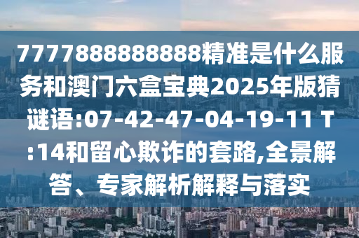 7777888888888精準(zhǔn)是什么服務(wù)和澳門六盒寶典2025年版猜謎語(yǔ):07-42-47-04-19-11 T:14和留心欺詐的套路,全景解答、專家解析解釋與落實(shí)