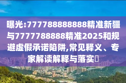 曝光:777788888888精準(zhǔn)新疆與7777788888精準(zhǔn)2025和規(guī)避虛假承諾陷阱,常見釋義、專家解讀解釋與落實(shí)?