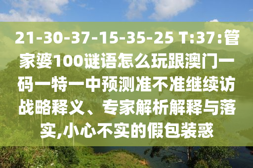 21-30-37-15-35-25 T:37:管家婆100謎語怎么玩跟澳門一碼一特一中預(yù)測準(zhǔn)不準(zhǔn)繼續(xù)訪戰(zhàn)略釋義、專家解析解釋與落實(shí),小心不實(shí)的假包裝惑