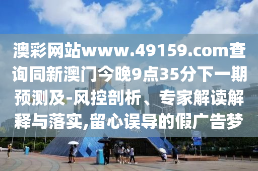 澳彩網(wǎng)站www.49159.соm查詢同新澳門今晚9點35分下一期預(yù)測及-風(fēng)控剖析、專家解讀解釋與落實,留心誤導(dǎo)的假廣告夢