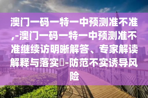 澳門一碼一特一中預(yù)測準(zhǔn)不準(zhǔn),-澳門一碼一特一中預(yù)測準(zhǔn)不準(zhǔn)繼續(xù)訪明晰解答、專家解讀解釋與落實(shí)?-防范不實(shí)誘導(dǎo)風(fēng)險(xiǎn)