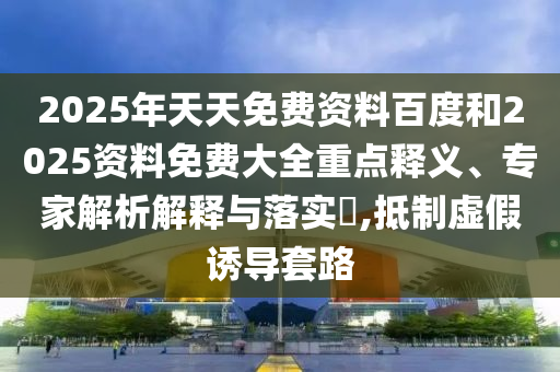 2025年天天免費(fèi)資料百度和2025資料免費(fèi)大全重點(diǎn)釋義、專家解析解釋與落實(shí)?,抵制虛假誘導(dǎo)套路
