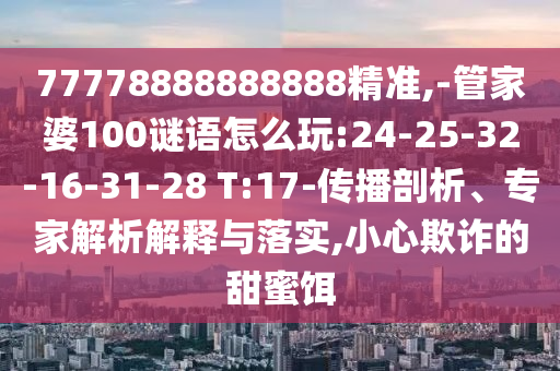 77778888888888精準(zhǔn),-管家婆100謎語怎么玩:24-25-32-16-31-28 T:17-傳播剖析、專家解析解釋與落實,小心欺詐的甜蜜餌
