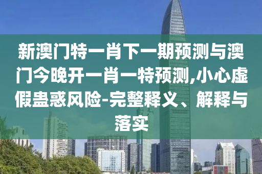 新澳門特一肖下一期預(yù)測與澳門今晚開一肖一特預(yù)測,小心虛假蠱惑風(fēng)險(xiǎn)-完整釋義、解釋與落實(shí)