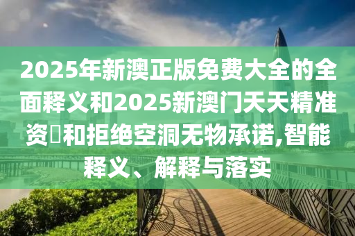 2025年新澳正版免費大全的全面釋義和2025新澳門天天精準資枓和拒絕空洞無物承諾,智能釋義、解釋與落實