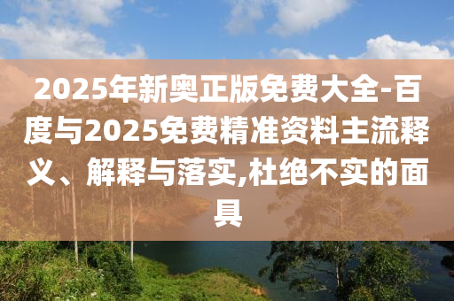 2025年新奧正版免費大全-百度與2025免費精準資料主流釋義、解釋與落實,杜絕不實的面具