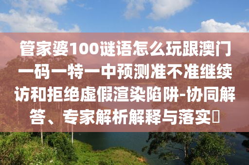 管家婆100謎語怎么玩跟澳門一碼一特一中預(yù)測準(zhǔn)不準(zhǔn)繼續(xù)訪和拒絕虛假渲染陷阱-協(xié)同解答、專家解析解釋與落實(shí)?