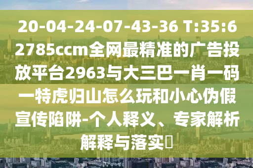 20-04-24-07-43-36 T:35:62785ccm全網(wǎng)最精準(zhǔn)的廣告投放平臺2963與大三巴一肖一碼一特虎歸山怎么玩和小心偽假宣傳陷阱-個人釋義、專家解析解釋與落實?