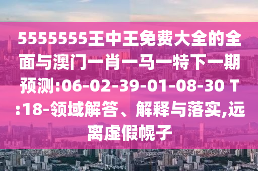 5555555王中王免費(fèi)大全的全面與澳門一肖一馬一特下一期預(yù)測(cè):06-02-39-01-08-30 T:18-領(lǐng)域解答、解釋與落實(shí),遠(yuǎn)離虛假幌子