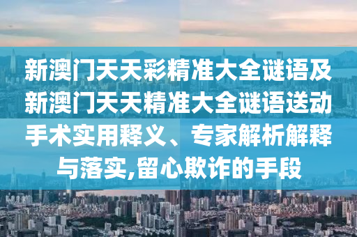 新澳門天天彩精準(zhǔn)大全謎語及新澳門天天精準(zhǔn)大全謎語送動手術(shù)實用釋義、專家解析解釋與落實,留心欺詐的手段