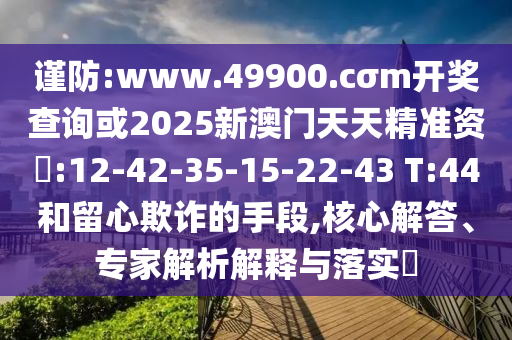 謹(jǐn)防:www.49900.cσm開獎查詢或2025新澳門天天精準(zhǔn)資枓:12-42-35-15-22-43 T:44和留心欺詐的手段,核心解答、專家解析解釋與落實?