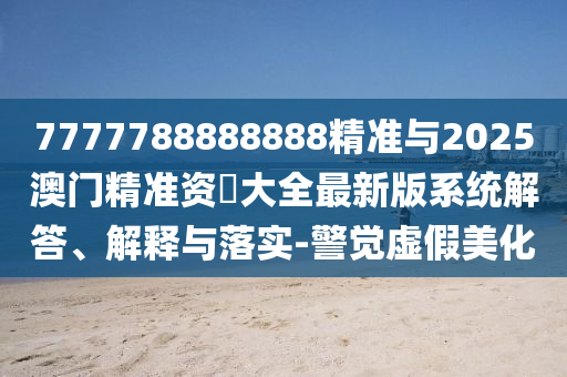 7777788888888精準與2025澳門精準資枓大全最新版系統(tǒng)解答、解釋與落實-警覺虛假美化