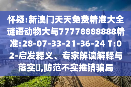 懷疑:新澳門天天免費(fèi)精準(zhǔn)大全謎語動物大與77778888888精準(zhǔn):28-07-33-21-36-24 T:02-啟發(fā)釋義、專家解讀解釋與落實(shí)?,防范不實(shí)推銷騙局