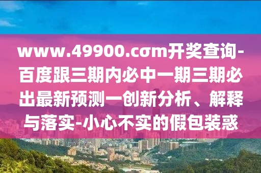 www.49900.cσm開獎查詢-百度跟三期內(nèi)必中一期三期必出最新預測一創(chuàng)新分析、解釋與落實-小心不實的假包裝惑