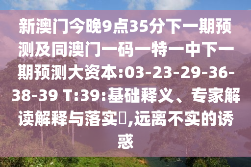 新澳門今晚9點35分下一期預(yù)測及同澳門一碼一特一中下一期預(yù)測大資本:03-23-29-36-38-39 T:39:基礎(chǔ)釋義、專家解讀解釋與落實?,遠(yuǎn)離不實的誘惑