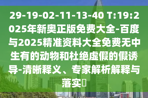 29-19-02-11-13-40 T:19:2025年新奧正版免費大全-百度與2025精準資料大全免費無中生有的動物和杜絕虛假的假誘導-清晰釋義、專家解析解釋與落實?