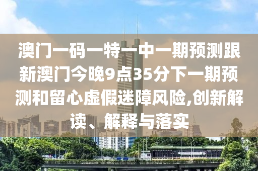 澳門一碼一特一中一期預(yù)測跟新澳門今晚9點(diǎn)35分下一期預(yù)測和留心虛假迷障風(fēng)險(xiǎn),創(chuàng)新解讀、解釋與落實(shí)
