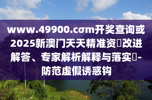 www.49900.cσm開獎(jiǎng)查詢或2025新澳門天天精準(zhǔn)資枓改進(jìn)解答、專家解析解釋與落實(shí)?-防范虛假誘惑鉤