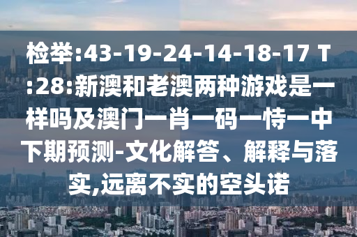 檢舉:43-19-24-14-18-17 T:28:新澳和老澳兩種游戲是一樣嗎及澳門一肖一碼一恃一中下期預(yù)測-文化解答、解釋與落實,遠(yuǎn)離不實的空頭諾