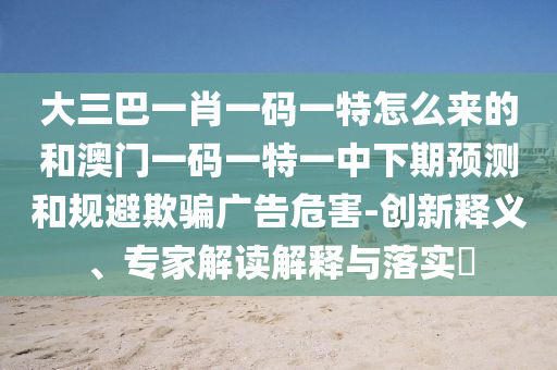 大三巴一肖一碼一特怎么來的和澳門一碼一特一中下期預(yù)測和規(guī)避欺騙廣告危害-創(chuàng)新釋義、專家解讀解釋與落實?