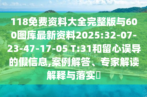 118免費資料大全完整版與600圖庫最新資料2025:32-07-23-47-17-05 T:31和留心誤導的假信息,案例解答、專家解讀解釋與落實?