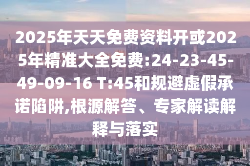2025年天天免費(fèi)資料開或2025年精準(zhǔn)大全免費(fèi):24-23-45-49-09-16 T:45和規(guī)避虛假承諾陷阱,根源解答、專家解讀解釋與落實(shí)