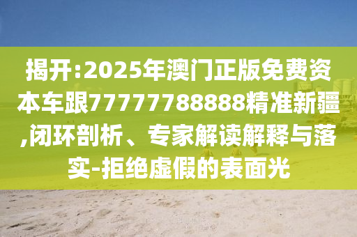 揭開:2025年澳門正版免費(fèi)資本車跟77777788888精準(zhǔn)新疆,閉環(huán)剖析、專家解讀解釋與落實(shí)-拒絕虛假的表面光