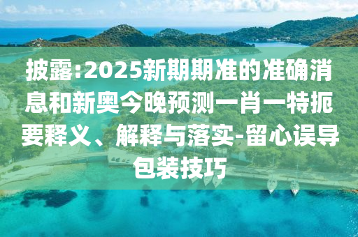 披露:2025新期期準(zhǔn)的準(zhǔn)確消息和新奧今晚預(yù)測一肖一特扼要釋義、解釋與落實-留心誤導(dǎo)包裝技巧