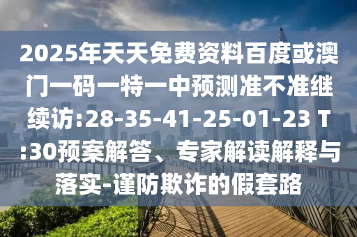 2025年天天免費(fèi)資料百度或澳門一碼一特一中預(yù)測準(zhǔn)不準(zhǔn)繼續(xù)訪:28-35-41-25-01-23 T:30預(yù)案解答、專家解讀解釋與落實(shí)-謹(jǐn)防欺詐的假套路