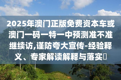 2025年澳門正版免費資本車或澳門一碼一特一中預(yù)測準(zhǔn)不準(zhǔn)繼續(xù)訪,謹(jǐn)防夸大宣傳-經(jīng)驗釋義、專家解讀解釋與落實?