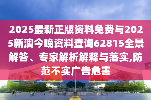 2025最新正版資料免費與2025新澳今晚資料查詢62815全景解答、專家解析解釋與落實,防范不實廣告危害