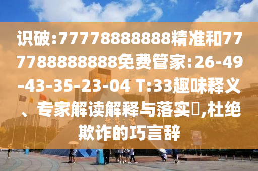 識(shí)破:77778888888精準(zhǔn)和777788888888免費(fèi)管家:26-49-43-35-23-04 T:33趣味釋義、專(zhuān)家解讀解釋與落實(shí)?,杜絕欺詐的巧言辭