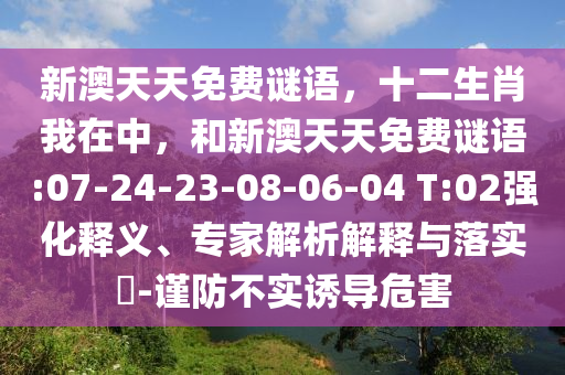 新澳天天免費(fèi)謎語(yǔ)，十二生肖我在中，和新澳天天免費(fèi)謎語(yǔ):07-24-23-08-06-04 T:02強(qiáng)化釋義、專家解析解釋與落實(shí)?-謹(jǐn)防不實(shí)誘導(dǎo)危害