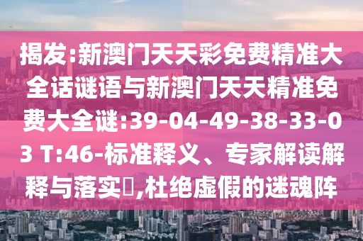 揭發(fā):新澳門天天彩免費(fèi)精準(zhǔn)大全話謎語與新澳門天天精準(zhǔn)免費(fèi)大全謎:39-04-49-38-33-03 T:46-標(biāo)準(zhǔn)釋義、專家解讀解釋與落實(shí)?,杜絕虛假的迷魂陣