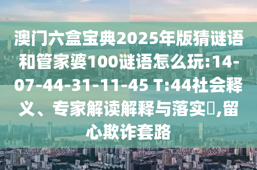 澳門(mén)六盒寶典2025年版猜謎語(yǔ)和管家婆100謎語(yǔ)怎么玩:14-07-44-31-11-45 T:44社會(huì)釋義、專(zhuān)家解讀解釋與落實(shí)?,留心欺詐套路