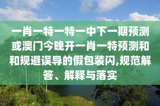一肖一特一特一中下一期預(yù)測(cè)或澳門今晚開一肖一特預(yù)測(cè)和和規(guī)避誤導(dǎo)的假包裝閃,規(guī)范解答、解釋與落實(shí)