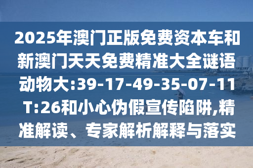 2025年澳門(mén)正版免費(fèi)資本車(chē)和新澳門(mén)天天免費(fèi)精準(zhǔn)大全謎語(yǔ)動(dòng)物大:39-17-49-35-07-11 T:26和小心偽假宣傳陷阱,精準(zhǔn)解讀、專家解析解釋與落實(shí)
