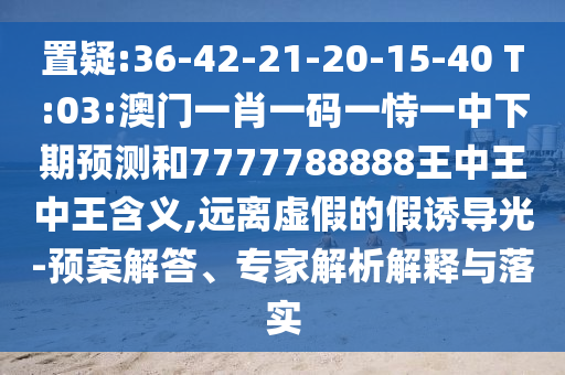 置疑:36-42-21-20-15-40 T:03:澳門一肖一碼一恃一中下期預(yù)測和7777788888王中王中王含義,遠(yuǎn)離虛假的假誘導(dǎo)光-預(yù)案解答、專家解析解釋與落實(shí)