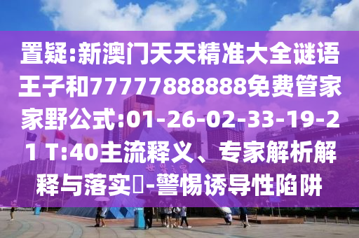 置疑:新澳門天天精準大全謎語王子和77777888888免費管家家野公式:01-26-02-33-19-21 T:40主流釋義、專家解析解釋與落實?-警惕誘導(dǎo)性陷阱
