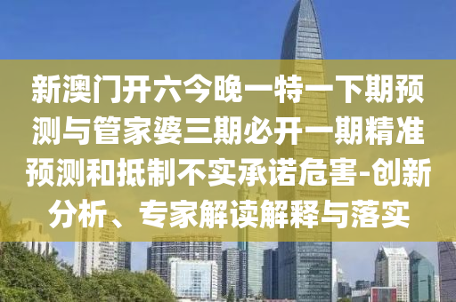新澳門開六今晚一特一下期預(yù)測與管家婆三期必開一期精準預(yù)測和抵制不實承諾危害-創(chuàng)新分析、專家解讀解釋與落實