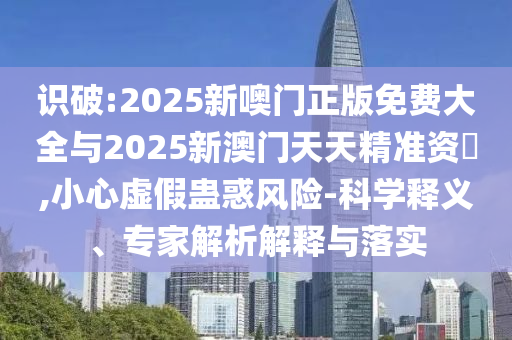 識(shí)破:2025新噢門正版免費(fèi)大全與2025新澳門天天精準(zhǔn)資枓,小心虛假蠱惑風(fēng)險(xiǎn)-科學(xué)釋義、專家解析解釋與落實(shí)