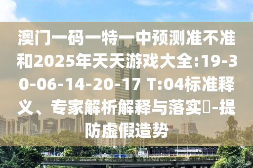 澳門一碼一特一中預(yù)測準不準和2025年天天游戲大全:19-30-06-14-20-17 T:04標(biāo)準釋義、專家解析解釋與落實?-提防虛假造勢