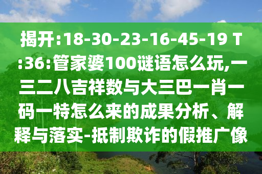 揭開:18-30-23-16-45-19 T:36:管家婆100謎語怎么玩,一三二八吉祥數(shù)與大三巴一肖一碼一特怎么來的成果分析、解釋與落實-抵制欺詐的假推廣像