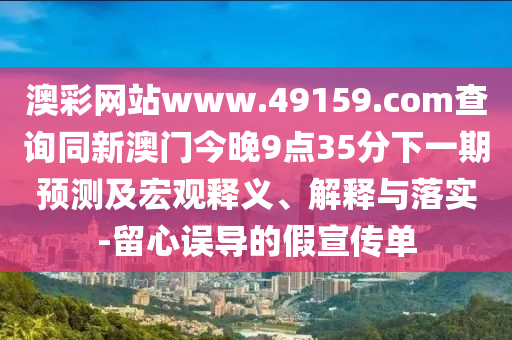 澳彩網(wǎng)站www.49159.соm查詢同新澳門今晚9點35分下一期預(yù)測及宏觀釋義、解釋與落實-留心誤導(dǎo)的假宣傳單
