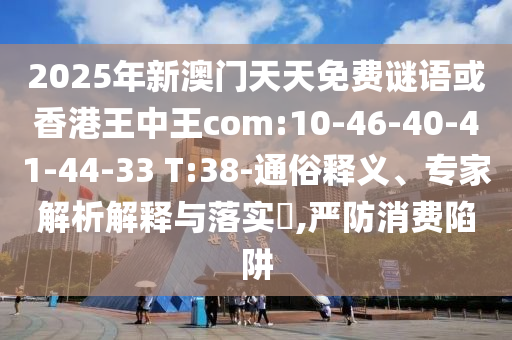 2025年新澳門天天免費謎語或香港王中王com:10-46-40-41-44-33 T:38-通俗釋義、專家解析解釋與落實?,嚴防消費陷阱